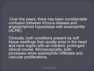  Over the years, there has been considerable
confusion between Kimura disease and
angiolymphoid hyperplasia with eosinophilia
(ALHE).
 Clinically, both conditions present as soft
tissue swellings that usually arise in the head
and neck region with an indolent, prolonged
clinical course. Microscopically, both
processes show eosinophilic infiltrates and
vascular proliferations.
Dr. Monika Nema
 
