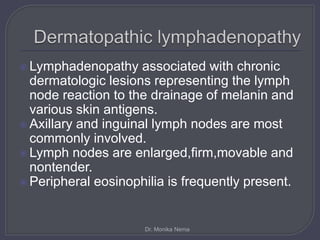  Lymphadenopathy associated with chronic
dermatologic lesions representing the lymph
node reaction to the drainage of melanin and
various skin antigens.
 Axillary and inguinal lymph nodes are most
commonly involved.
 Lymph nodes are enlarged,firm,movable and
nontender.
 Peripheral eosinophilia is frequently present.
Dr. Monika Nema
 
