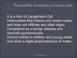 It is a form of Langerhans Cell
Histiocytosis that inolves only lymph nodes
and does not infiltrate any other organ.
Considered as a benign disease and
resolves spontaneously.
Occurs mainly in children and young adults
and show a slight preponderance of males.
Dr. Monika Nema
 