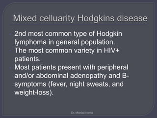• 2nd most common type of Hodgkin
lymphoma in general population.
• The most common variety in HIV+
patients.
• Most patients present with peripheral
and/or abdominal adenopathy and B-
symptoms (fever, night sweats, and
weight-loss).
Dr. Monika Nema
 