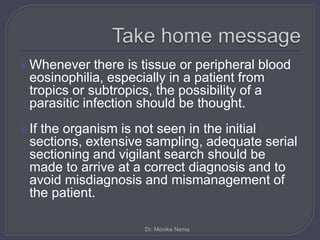  Whenever there is tissue or peripheral blood
eosinophilia, especially in a patient from
tropics or subtropics, the possibility of a
parasitic infection should be thought.
 If the organism is not seen in the initial
sections, extensive sampling, adequate serial
sectioning and vigilant search should be
made to arrive at a correct diagnosis and to
avoid misdiagnosis and mismanagement of
the patient.
Dr. Monika Nema
 