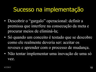 6/2/2015 18
Sucesso na implementação
• Descobrir o “gargalo” operacional: definir a
premissa que interfere na consecução da meta e
procurar meios de eliminá-la;
• Só quando um conceito é testado que se descobre
como ele realmente deveria ser: aceitar os
reveses e aprender com o processo de mudança.
• Não tentar implementar uma inovação de uma só
vez.
 