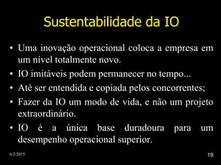 6/2/2015 19
Sustentabilidade da IO
• Uma inovação operacional coloca a empresa em
um nível totalmente novo.
• IO imitáveis podem permanecer no tempo...
• Até ser entendida e copiada pelos concorrentes;
• Fazer da IO um modo de vida, e não um projeto
extraordinário.
• IO é a única base duradoura para um
desempenho operacional superior.
 