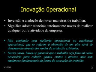 6/2/2015 2
Inovação 0peracional
• Invenção e a adoção de novas maneiras de trabalhar.
• Significa adotar maneiras inteiramente novas de realizar
qualquer outra atividade da empresa.
• Não confundir com melhoria operacional ou excelência
operacional, que se referem à obtenção de um alto nível de
desempenho através dos modos de produção existentes.
• Nestes casos, busca-se garantir que o trabalho seja feito tal como
necessário para reduzir, gastos, custos e atrasos, mas sem
mudanças fundamentais da forma de execução do trabalho.
 