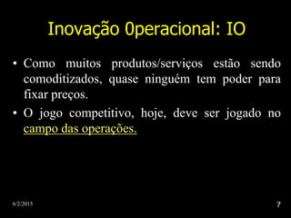 6/2/2015 7
Inovação 0peracional: IO
• Como muitos produtos/serviços estão sendo
comoditizados, quase ninguém tem poder para
fixar preços.
• O jogo competitivo, hoje, deve ser jogado no
campo das operações.
 