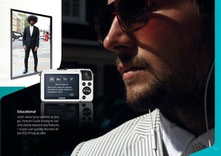 Educational
Learn about your camera as you
go. Feature Guide is easy to use
and clearly explains key features
– so you can quickly discover all
the EOS M has to offer.



                                    11
 