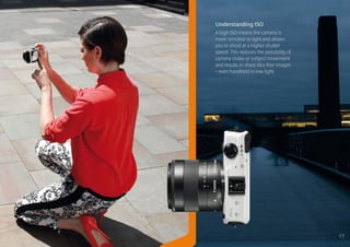 Understanding ISO
A high ISO means the camera is
more sensitive to light and allows
you to shoot at a higher shutter
speed. This reduces the possibility of
camera shake or subject movement
and results in sharp blur free images
– even handheld in low light.




                                         17
 