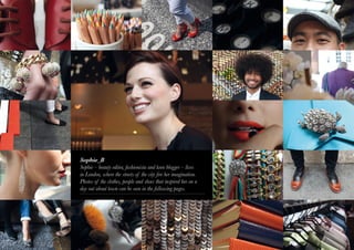 Sophie_B
    Sophie – beauty editor, fashionista and keen blogger – lives
    in London, where the streets of the city fire her imagination.
    Photos of the clothes, people and shoes that inspired her on a
    day out about town can be seen in the following pages.




2
 