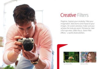 Creative Filters
     Playtime. Explore your creativity. Filter your
     imagination. Add drama and impact to your
     images. On screen previews make sure you
     achieve the look you want. Miniaturise, take
     a fish eye view, soften focus. Seven filter
     effects – a world of possibilities.




        Toy camera effect      Soft focus effect
20
 