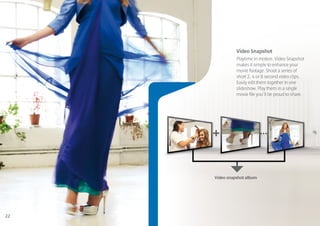 Video Snapshot
               Playtime in motion. Video Snapshot
               makes it simple to enhance your
               movie footage. Shoot a series of
               short 2, 4 or 8 second video clips.
               Easily edit them together in one
               slideshow. Play them in a single
               movie file you’ll be proud to share.




     +                      ...



     Video snapshot album




22
 