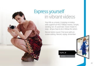 Express yourself
     in vibrant videos
     Your life as a movie. Creativity in motion
     with superb Full-HD (1080p) movies. Simple,
     exciting, fun. In automatic movie mode it’s
     easy - all you have to do is follow the action.
     Record stereo sound. Fine-tune with on-
     screen editing. Record, replay, remember.




                         Sophie_B

                                    (178 comments)




                                                       23
 