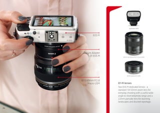 Speedlite 90EX



              EOS M




       Mount Adapter
           EF-EOS M         EF-M 18-55mm f/3.5-5.6 IS STM




                                 EF-M 22mm f/2 STM

     EF-S 60mm f/2.8
           Macro USM   EF-M lenses
                       Two EOS M dedicated lenses - a
                       standard 18-55mm zoom lens for
                       everyday shooting with a useful wide-
                       angle to short telephoto range and a
                       22mm pancake lens for stunning
                       landscapes and discreet reportage.

24
 