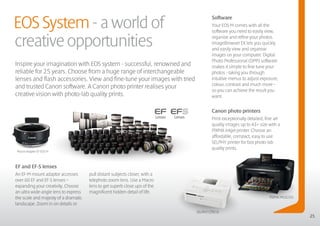 EOS System - a world of
                                                                                     Software
                                                                                     Your EOS M comes with all the
                                                                                     software you need to easily view,

creative opportunities                                                               organise and refine your photos.
                                                                                     ImageBrowser EX lets you quickly
                                                                                     and easily view and organise
                                                                                     images on your computer. Digital
                                                                                     Photo Professional (DPP) software
Inspire your imagination with EOS system - successful, renowned and                  makes it simple to fine tune your
reliable for 25 years. Choose from a huge range of interchangeable                   photos - taking you through
lenses and flash accessories. View and fine-tune your images with tried              intuitive menus to adjust exposure,
                                                                                     colour, contrast and much more –
and trusted Canon software. A Canon photo printer realises your
                                                                                     so you can achieve the result you
creative vision with photo-lab quality prints.                                       want.


                                                                                     Canon photo printers
                                                                                     Print exceptionally detailed, fine art
                                                                                     quality images up to A3+ size with a
                                                                                     PIXMA inkjet printer. Choose an
                                                                                     affordable, compact, easy to use
                                                                                     SELPHY printer for fast photo-lab
                                                                                     quality prints.
Mount Adapter EF-EOS M



EF and EF-S lenses
An EF-M mount adaptor accesses        pull distant subjects closer, with a
over 60 EF and EF-S lenses –          telephoto zoom lens. Use a Macro
expanding your creativity. Choose     lens to get superb close ups of the
an ultra wide-angle lens to express   magnificent hidden detail of life.
the scale and majesty of a dramatic                                                                                  PIXMA MG8250
landscape. Zoom in on details or
                                                                             SELPHY CP810
                                                                                                                                    25
 