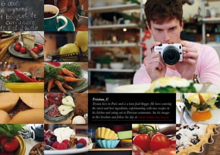 Tristan_C
Tristan lives in Paris and is a keen food blogger. He loves sourcing
the rarest and best ingredients, experimenting with new recipes in
his kitchen and eating out at Parisian restaurants. See his images
in this brochure and follow his day at canon-europe.com/eos_m




                                                                       3
 