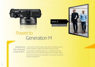 Sophie_B

                                                                              (231 comments)




       Power to
           Generation M
       Introducing   A camera that’s small enough to take with you wherever you go –
                     with the quality of a digital SLR to deliver stunning results.
     the small and
                     A camera that’s simplicity itself to use – and allows you to fully
    simple EOS M.    express who you are in beautiful photos and memorable movies.
                     A camera that inspires your imagination and captures exceptional
                     images of everyday life.




4
 