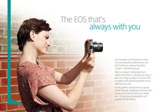 The EOS that’s
     			 always with you


                 An unrivalled combination of small
                 size and powerful performance, the
                 EOS M lets you capture beautiful
                 images - wherever you go.
                 With a compact, lightweight and
                 stylish body that’s a pleasure to carry, it
                 puts the image quality of a Canon EOS,
                 complete with interchangeable lenses,
                 right by your side.
                 It’s the perfect companion to capture
                 all the fleeting, everyday moments that
                 make up the most of who you really
                 are - in stunning photographs and
                 superb Full-HD videos.


6
 