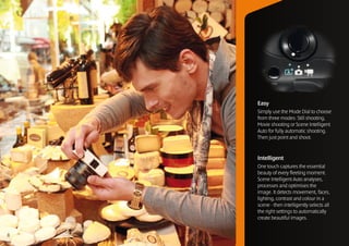 Easy
    Simply use the Mode Dial to choose
    from three modes: Still shooting,
    Movie shooting or Scene Intelligent
    Auto for fully automatic shooting.
    Then just point and shoot.


    Intelligent
    One touch captures the essential
    beauty of every fleeting moment.
    Scene Intelligent Auto analyses,
    processes and optimises the
    image. It detects movement, faces,
    lighting, contrast and colour in a
    scene - then intelligently selects all
    the right settings to automatically
    create beautiful images.


8
 