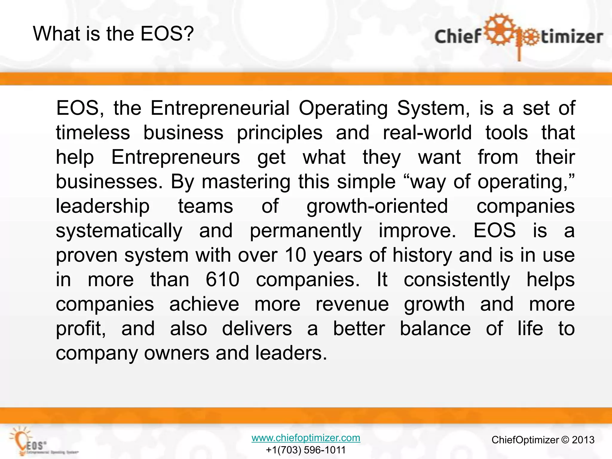 What is the EOS?

EOS, the Entrepreneurial Operating System, is a set of
timeless business principles and real-world tools that
help Entrepreneurs get what they want from their
businesses. By mastering this simple ―way of operating,‖
leadership teams of growth-oriented companies
systematically and permanently improve. EOS is a
proven system with over 10 years of history and is in use
in more than 610 companies. It consistently helps
companies achieve more revenue growth and more
profit, and also delivers a better balance of life to
company owners and leaders.

www.chiefoptimizer.com
+1(703) 596-1011

ChiefOptimizer © 2013

 