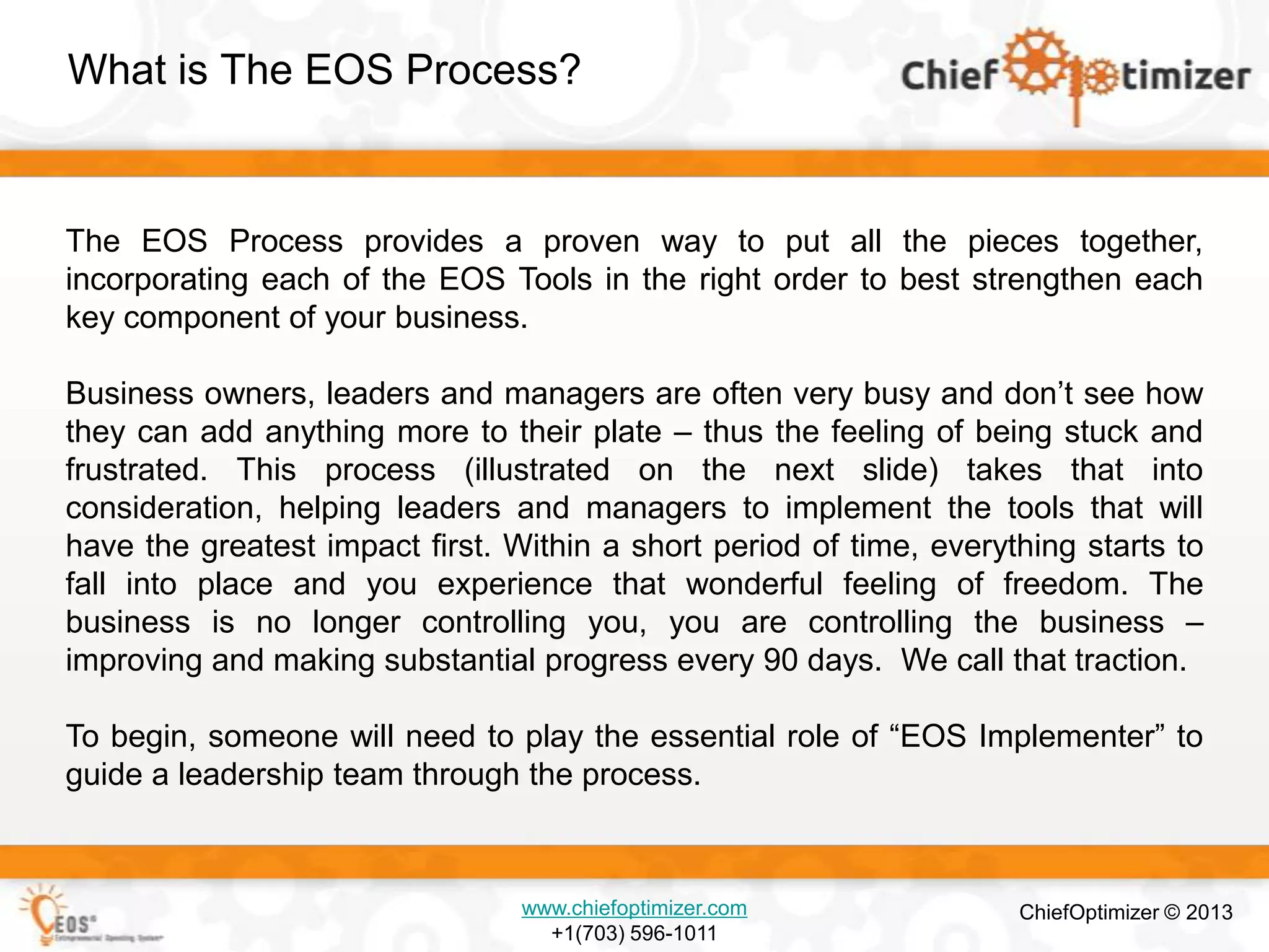 What is The EOS Process?

The EOS Process provides a proven way to put all the pieces together,
incorporating each of the EOS Tools in the right order to best strengthen each
key component of your business.
Business owners, leaders and managers are often very busy and don’t see how
they can add anything more to their plate – thus the feeling of being stuck and
frustrated. This process (illustrated on the next slide) takes that into
consideration, helping leaders and managers to implement the tools that will
have the greatest impact first. Within a short period of time, everything starts to
fall into place and you experience that wonderful feeling of freedom. The
business is no longer controlling you, you are controlling the business –
improving and making substantial progress every 90 days. We call that traction.
To begin, someone will need to play the essential role of ―EOS Implementer‖ to
guide a leadership team through the process.

www.chiefoptimizer.com
+1(703) 596-1011

ChiefOptimizer © 2013

 