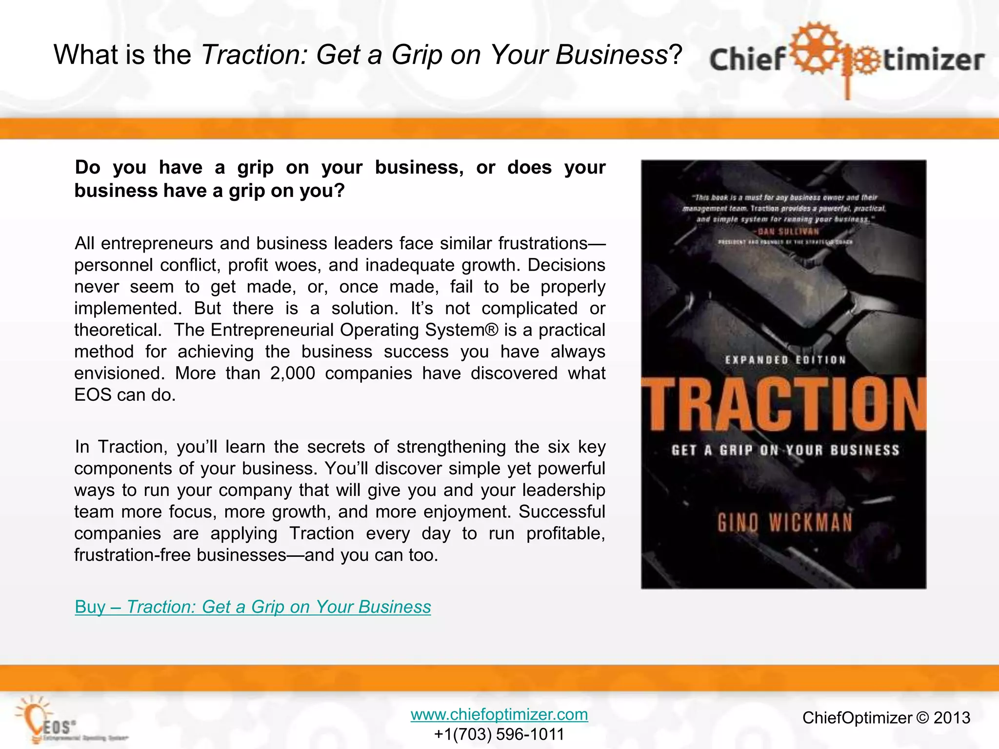 What is the Traction: Get a Grip on Your Business?

Do you have a grip on your business, or does your
business have a grip on you?
All entrepreneurs and business leaders face similar frustrations—
personnel conflict, profit woes, and inadequate growth. Decisions
never seem to get made, or, once made, fail to be properly
implemented. But there is a solution. It’s not complicated or
theoretical. The Entrepreneurial Operating System® is a practical
method for achieving the business success you have always
envisioned. More than 2,000 companies have discovered what
EOS can do.
In Traction, you’ll learn the secrets of strengthening the six key
components of your business. You’ll discover simple yet powerful
ways to run your company that will give you and your leadership
team more focus, more growth, and more enjoyment. Successful
companies are applying Traction every day to run profitable,
frustration-free businesses—and you can too.
Buy – Traction: Get a Grip on Your Business

www.chiefoptimizer.com
+1(703) 596-1011

ChiefOptimizer © 2013

 