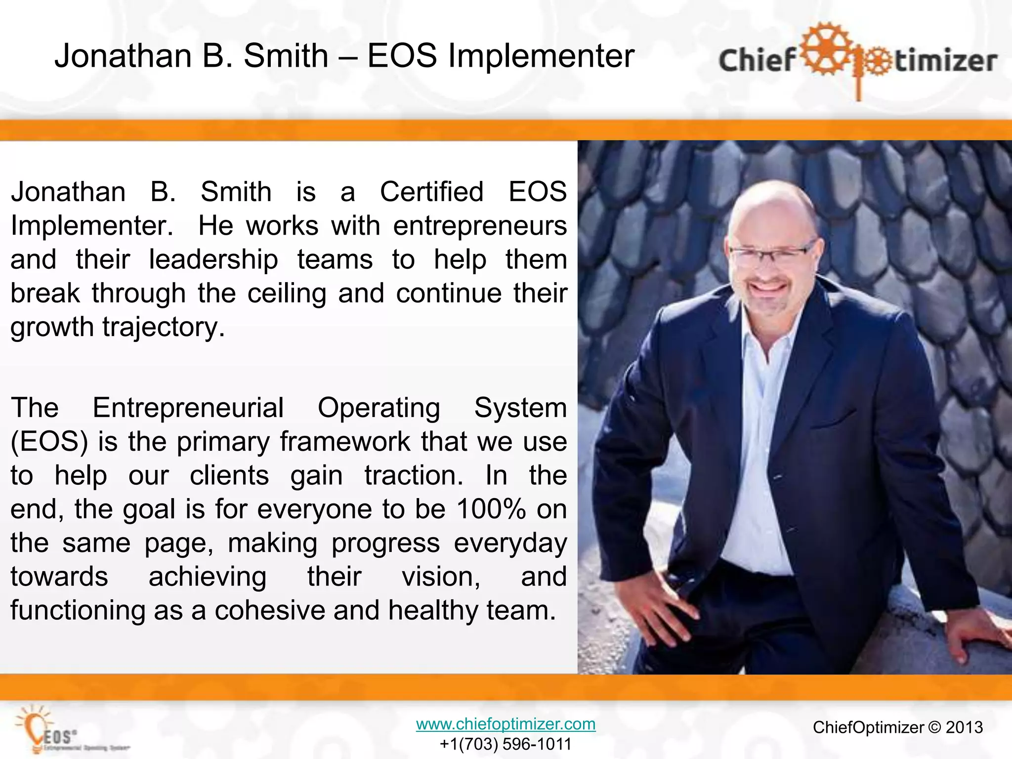 Jonathan B. Smith – EOS Implementer

Jonathan B. Smith is a Certified EOS
Implementer. He works with entrepreneurs
and their leadership teams to help them
break through the ceiling and continue their
growth trajectory.
The Entrepreneurial Operating System
(EOS) is the primary framework that we use
to help our clients gain traction. In the
end, the goal is for everyone to be 100% on
the same page, making progress everyday
towards achieving their vision, and
functioning as a cohesive and healthy team.

www.chiefoptimizer.com
+1(703) 596-1011

ChiefOptimizer © 2013

 