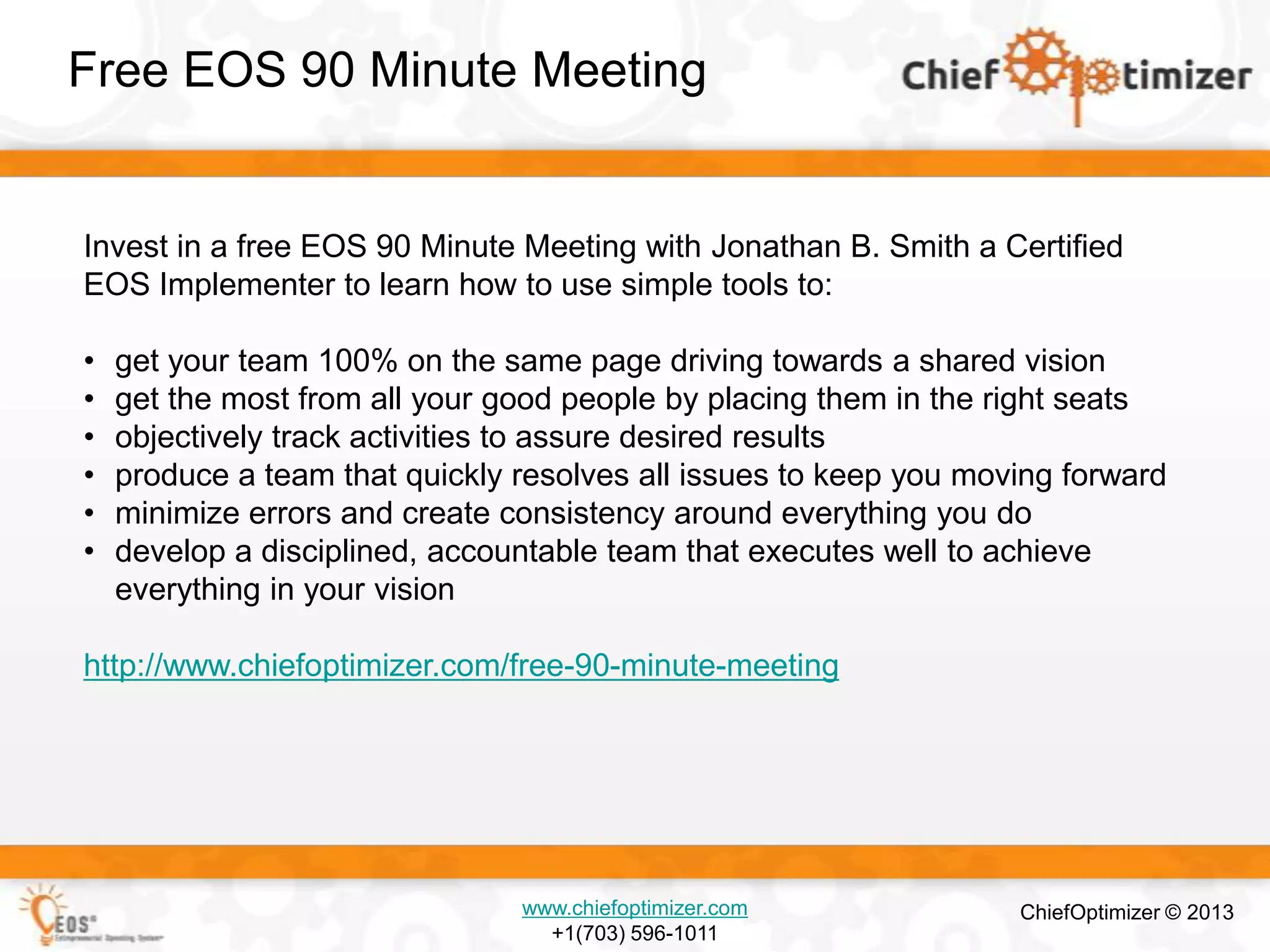 Free EOS 90 Minute Meeting

Invest in a free EOS 90 Minute Meeting with Jonathan B. Smith a Certified
EOS Implementer to learn how to use simple tools to:
•
•
•
•
•
•

get your team 100% on the same page driving towards a shared vision
get the most from all your good people by placing them in the right seats
objectively track activities to assure desired results
produce a team that quickly resolves all issues to keep you moving forward
minimize errors and create consistency around everything you do
develop a disciplined, accountable team that executes well to achieve
everything in your vision

http://www.chiefoptimizer.com/free-90-minute-meeting

www.chiefoptimizer.com
+1(703) 596-1011

ChiefOptimizer © 2013

 