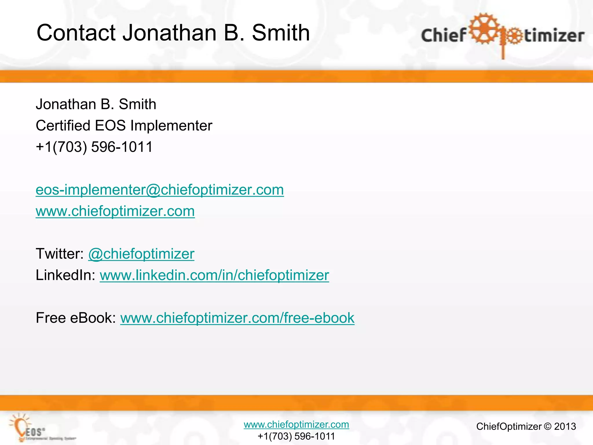 Contact Jonathan B. Smith
Jonathan B. Smith
Certified EOS Implementer
+1(703) 596-1011
eos-implementer@chiefoptimizer.com
www.chiefoptimizer.com
Twitter: @chiefoptimizer
LinkedIn: www.linkedin.com/in/chiefoptimizer

Free eBook: www.chiefoptimizer.com/free-ebook

www.chiefoptimizer.com
+1(703) 596-1011

ChiefOptimizer © 2013

 