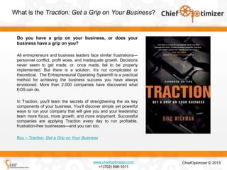 What is the Traction: Get a Grip on Your Business?

Do you have a grip on your business, or does your
business have a grip on you?
All entrepreneurs and business leaders face similar frustrations—
personnel conflict, profit woes, and inadequate growth. Decisions
never seem to get made, or, once made, fail to be properly
implemented. But there is a solution. It’s not complicated or
theoretical. The Entrepreneurial Operating System® is a practical
method for achieving the business success you have always
envisioned. More than 2,000 companies have discovered what
EOS can do.
In Traction, you’ll learn the secrets of strengthening the six key
components of your business. You’ll discover simple yet powerful
ways to run your company that will give you and your leadership
team more focus, more growth, and more enjoyment. Successful
companies are applying Traction every day to run profitable,
frustration-free businesses—and you can too.
Buy – Traction: Get a Grip on Your Business

www.chiefoptimizer.com
+1(703) 596-1011

ChiefOptimizer © 2013

 