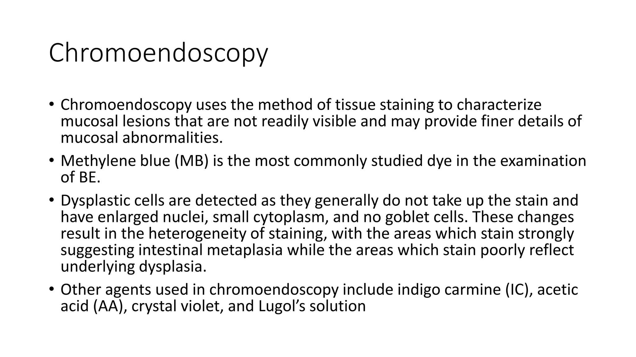 Chromoendoscopy
• Chromoendoscopy uses the method of tissue staining to characterize
mucosal lesions that are not readily visible and may provide finer details of
mucosal abnormalities.
• Methylene blue (MB) is the most commonly studied dye in the examination
of BE.
• Dysplastic cells are detected as they generally do not take up the stain and
have enlarged nuclei, small cytoplasm, and no goblet cells. These changes
result in the heterogeneity of staining, with the areas which stain strongly
suggesting intestinal metaplasia while the areas which stain poorly reflect
underlying dysplasia.
• Other agents used in chromoendoscopy include indigo carmine (IC), acetic
acid (AA), crystal violet, and Lugol’s solution
 