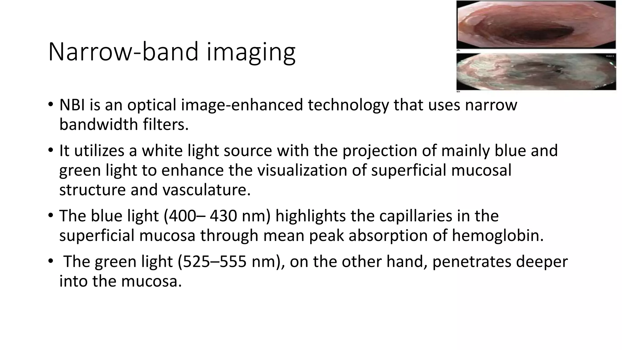 Narrow-band imaging
• NBI is an optical image-enhanced technology that uses narrow
bandwidth filters.
• It utilizes a white light source with the projection of mainly blue and
green light to enhance the visualization of superficial mucosal
structure and vasculature.
• The blue light (400– 430 nm) highlights the capillaries in the
superficial mucosa through mean peak absorption of hemoglobin.
• The green light (525–555 nm), on the other hand, penetrates deeper
into the mucosa.
 