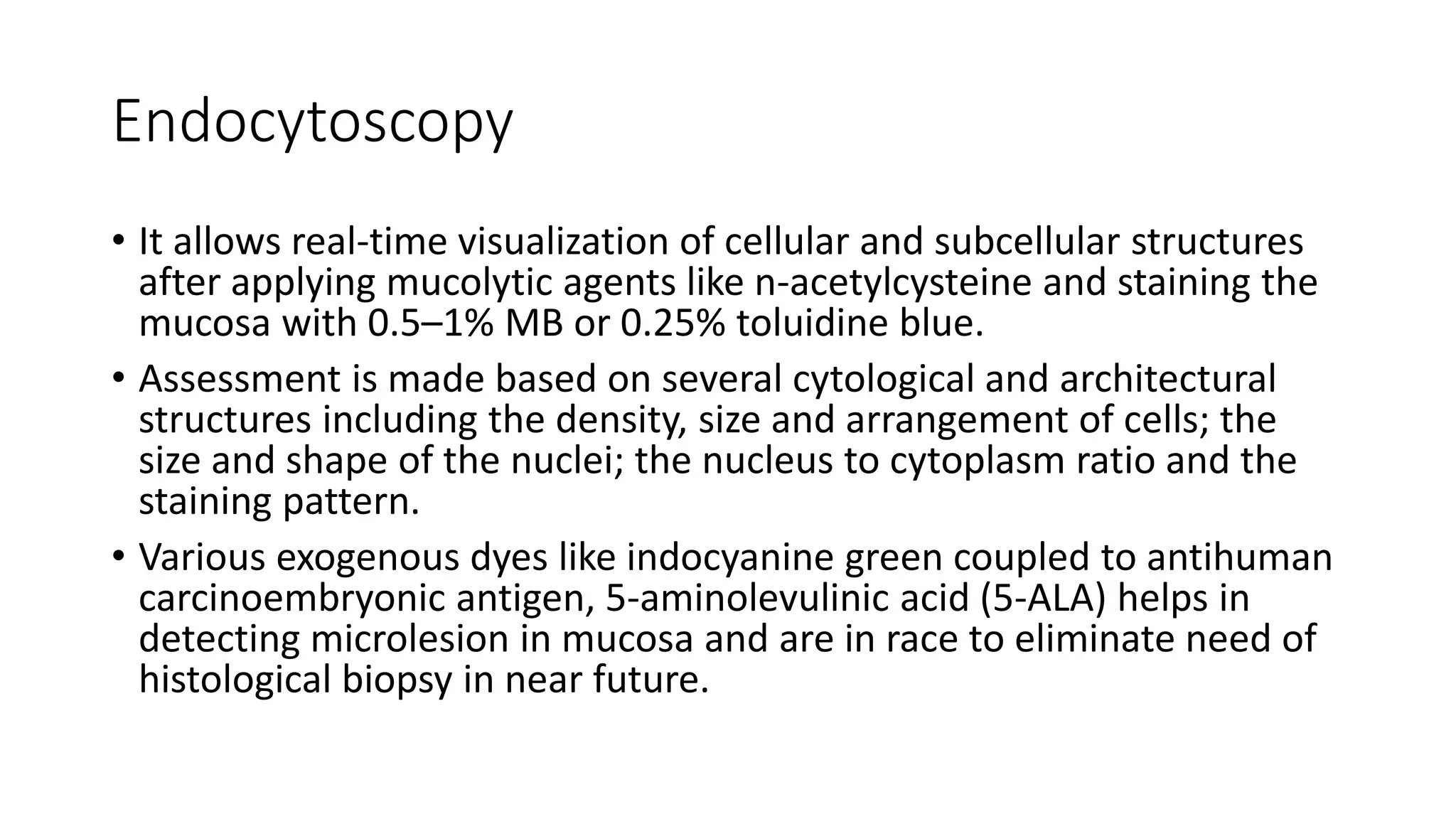 Endocytoscopy
• It allows real-time visualization of cellular and subcellular structures
after applying mucolytic agents like n-acetylcysteine and staining the
mucosa with 0.5–1% MB or 0.25% toluidine blue.
• Assessment is made based on several cytological and architectural
structures including the density, size and arrangement of cells; the
size and shape of the nuclei; the nucleus to cytoplasm ratio and the
staining pattern.
• Various exogenous dyes like indocyanine green coupled to antihuman
carcinoembryonic antigen, 5-aminolevulinic acid (5-ALA) helps in
detecting microlesion in mucosa and are in race to eliminate need of
histological biopsy in near future.
 