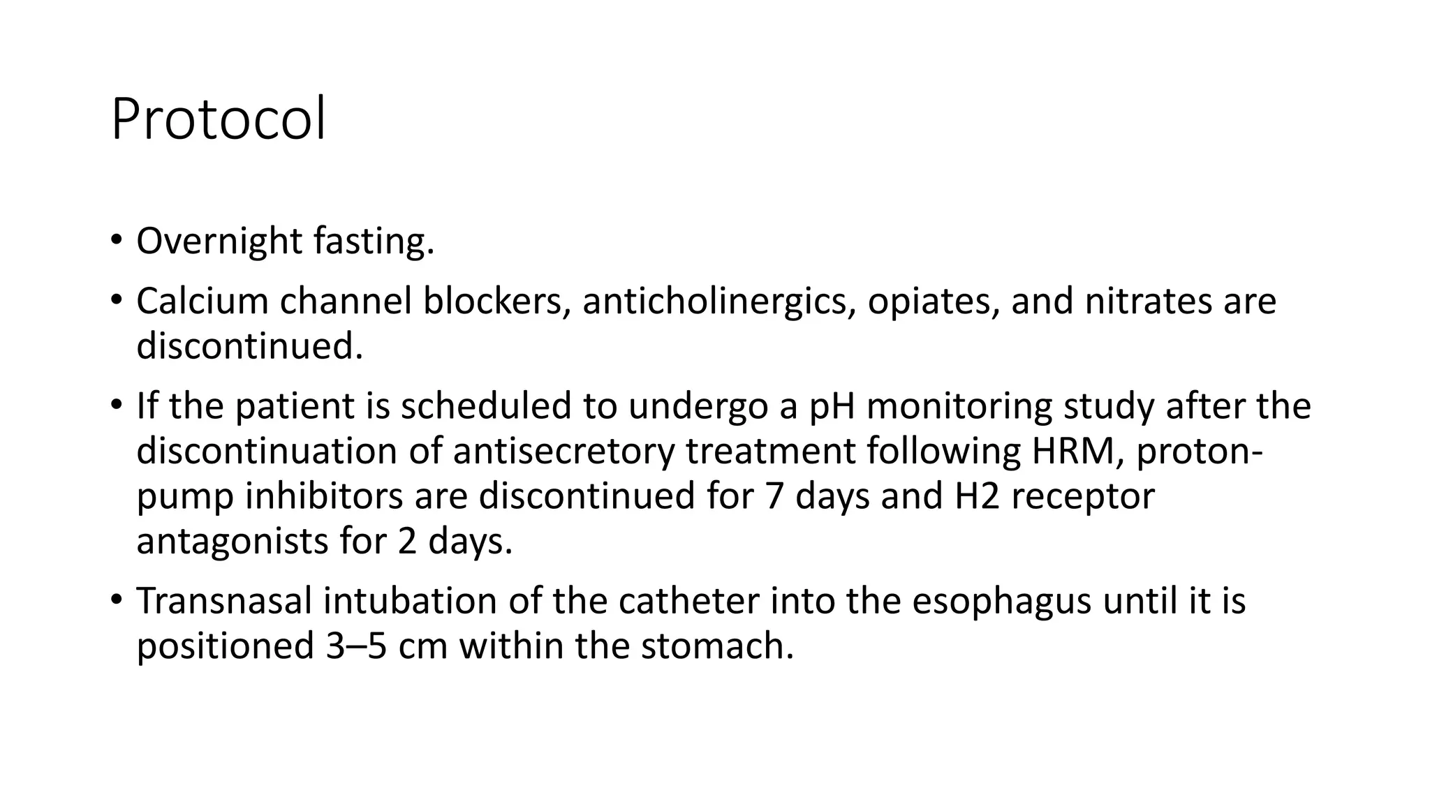 Protocol
• Overnight fasting.
• Calcium channel blockers, anticholinergics, opiates, and nitrates are
discontinued.
• If the patient is scheduled to undergo a pH monitoring study after the
discontinuation of antisecretory treatment following HRM, proton-
pump inhibitors are discontinued for 7 days and H2 receptor
antagonists for 2 days.
• Transnasal intubation of the catheter into the esophagus until it is
positioned 3–5 cm within the stomach.
 