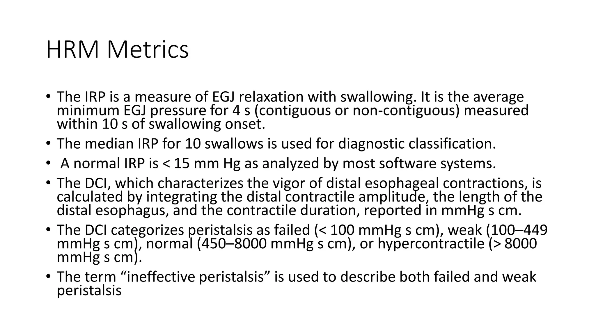 HRM Metrics
• The IRP is a measure of EGJ relaxation with swallowing. It is the average
minimum EGJ pressure for 4 s (contiguous or non-contiguous) measured
within 10 s of swallowing onset.
• The median IRP for 10 swallows is used for diagnostic classification.
• A normal IRP is < 15 mm Hg as analyzed by most software systems.
• The DCI, which characterizes the vigor of distal esophageal contractions, is
calculated by integrating the distal contractile amplitude, the length of the
distal esophagus, and the contractile duration, reported in mmHg s cm.
• The DCI categorizes peristalsis as failed (< 100 mmHg s cm), weak (100–449
mmHg s cm), normal (450–8000 mmHg s cm), or hypercontractile (> 8000
mmHg s cm).
• The term “ineffective peristalsis” is used to describe both failed and weak
peristalsis
 