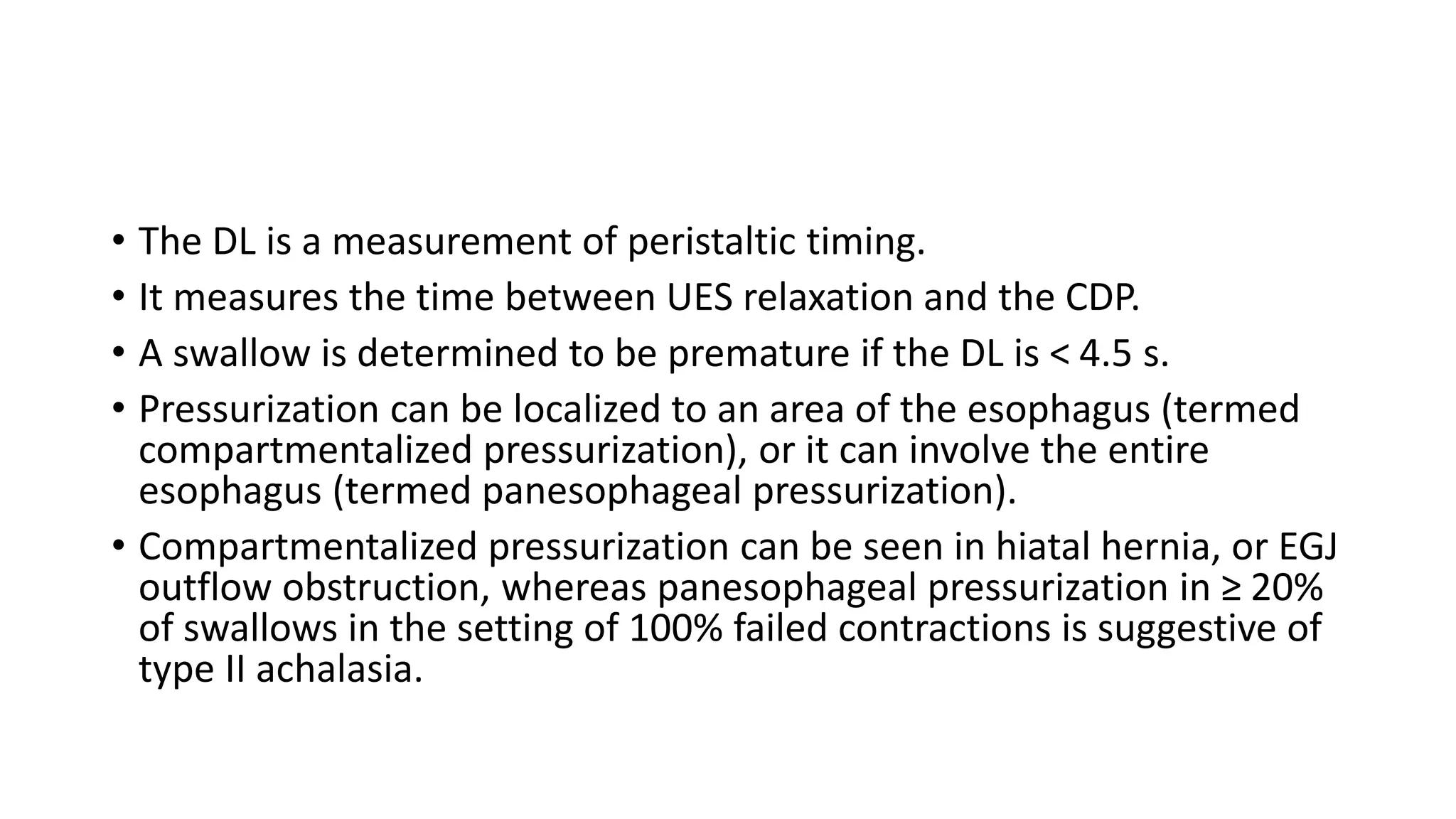 • The DL is a measurement of peristaltic timing.
• It measures the time between UES relaxation and the CDP.
• A swallow is determined to be premature if the DL is < 4.5 s.
• Pressurization can be localized to an area of the esophagus (termed
compartmentalized pressurization), or it can involve the entire
esophagus (termed panesophageal pressurization).
• Compartmentalized pressurization can be seen in hiatal hernia, or EGJ
outflow obstruction, whereas panesophageal pressurization in ≥ 20%
of swallows in the setting of 100% failed contractions is suggestive of
type II achalasia.
 