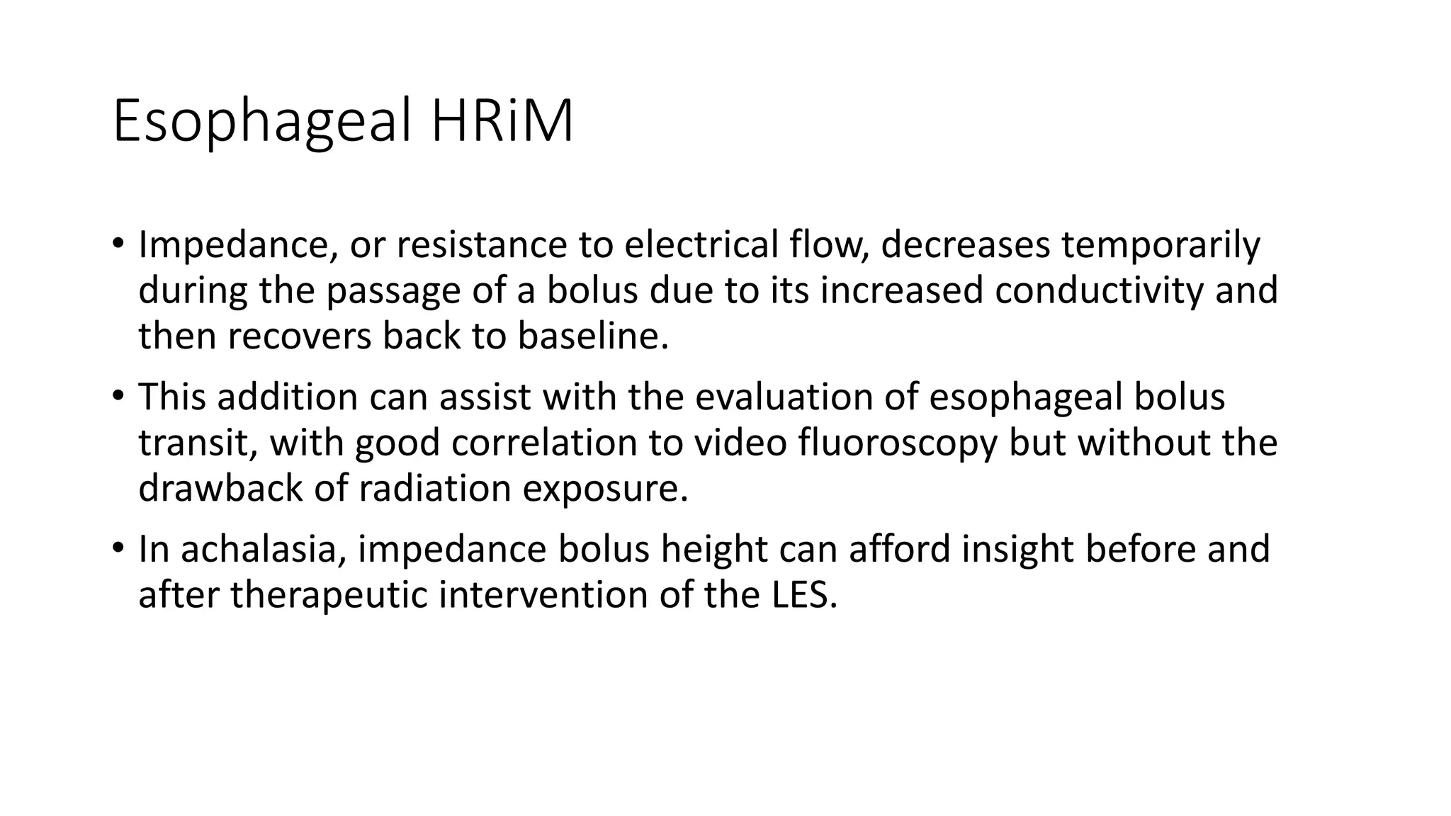 Esophageal HRiM
• Impedance, or resistance to electrical flow, decreases temporarily
during the passage of a bolus due to its increased conductivity and
then recovers back to baseline.
• This addition can assist with the evaluation of esophageal bolus
transit, with good correlation to video fluoroscopy but without the
drawback of radiation exposure.
• In achalasia, impedance bolus height can afford insight before and
after therapeutic intervention of the LES.
 