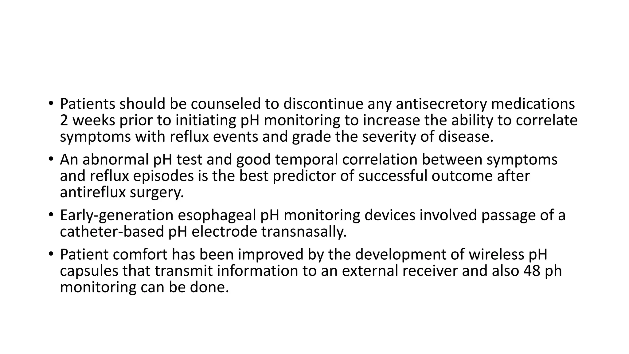 • Patients should be counseled to discontinue any antisecretory medications
2 weeks prior to initiating pH monitoring to increase the ability to correlate
symptoms with reflux events and grade the severity of disease.
• An abnormal pH test and good temporal correlation between symptoms
and reflux episodes is the best predictor of successful outcome after
antireflux surgery.
• Early-generation esophageal pH monitoring devices involved passage of a
catheter-based pH electrode transnasally.
• Patient comfort has been improved by the development of wireless pH
capsules that transmit information to an external receiver and also 48 ph
monitoring can be done.
 