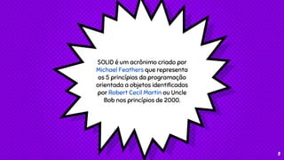 SOLID é um acrônimo criado por
Michael Feathers que representa
os 5 princípios da programação
orientada a objetos identificados
por Robert Cecil Martin ou Uncle
Bob nos princípios de 2000.
3
 
