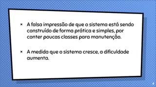× A falsa impressão de que o sistema está sendo
construído de forma prática e simples, por
conter poucas classes para manutenção.
× A medida que o sistema cresce, a dificuldade
aumenta.
8
 