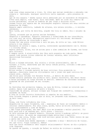 de sonhos
onde suas almas passariam a viver. Os ilhos que seriam recebidos e educados com
alegria e dedicação. Qualquer sacrifício seria superado , pela presença do
amor,
que um dia naquela ' mesma ígreja seria abençoado por um sacerdote do Evangelho.
V'mte anos depois, tudo mudou. Dura realidade. Apôs um lindo día coberto de
flores perfumosas, caíram as sombras de uma longa e dolorosa noite.
Carmem viajou por aquele mar de recordaçôes enquanto vibrava aos seus ouvídos as
harmonias do órgão.
Naquele amplo auditório, ladeado de altares, ela estava sozinha... e sozinha
adormeceu.
Mais tarde, por volta de meio-dia, alguém lhe toca no ombro. Era o zelador da
so
igreja, avisando que as portas seriam fechadas.
Despertou e agradeceu. Enquanto reassumia a normalidade de sua consciência,
via tudo azul em volta. Mensageiros espirituais ali estiveram, derramando
luminosas pétalas de consolação e amor.
Carmem fez uma prece silenciosa e saiu em paz, de volta ao lar, onde Wilson
estaria à sua espera.
Realmente lá estava o rapaz, à porta, conversando agradavelmente com D. Helena
- a vizinha amiga.
Aquela senhora, aliás, era um arrimo para a alma combalida de Carmem, nas horas
mais difíceis.
É sempre assim. A misericórdia dos Céus está presente em toda parte. Mesmo
quando tudo parece ruínas cobertas de trevas; adiante, mãos invisíveis
descortinam horizontes
de paz.
51
Wilson e Carmem entraram. Ela relatou o último acontecimento, sem se
alongar. O filho, observando que não havia comida pronta, convidou a mãe para
almoçar fora.
Durante duas horas de convívio,
Wilson encheu o coração materno de boas notícias: fora promovido no
emprego...Resolvera casar-se oficialmente com a jovem com quem convivia há
alguns anos...Ganhara
uma bolsa para estudar nos Estados Unidos...e dentro de sete meses
Carmem estaria ganhando seu primeiro neto. Quanto reconforto, meu Deus! Novas
e belas paisagens na longa estrada do destino. Sementes de renovadas alegrias
acabavam de ser plantadas em seu coração.
52
As festinhas dos primeiros tempos, na casa de Elvis, tinham um colorido que
acabou. Agora tudo aparecia em preto e branco.
Ingratidão de amigos, antigos colegas que fingiam não conhecê-lo, insegurança e
saudades de Telma.
A cena do últímo encontro borbulhava no espelho de sua memória.
Dona Yolanda chegara a pensar que os dois, se levassem vida saudável, formariam
um belo casal.
53
Telma, sob forte influência dos tios,
despediu-se do rapaz friamente, com . esperança de fazer um tratamento médico e
retornar imediatamente. Nos seus olhos, porém, havia um brilho diferente que
tocou profundamente a alma de Rafael.
- Não fique preocupado, meu bem! Meus tios me prometem o melhor possível. Tio
Elói para mim é um segundo pai. Volto breve - concluiu.
Os dois estavam bem naquele momento. Choraram juntos e puderam refletir um pouco
sobre o futuro. Um senso de responsabilidade movia-lhes o espírito.
- Só peço uma coisa, Telma, onde você estiver; pense em mim. Tenho receio de que
a gente não volte a se ver.
- Se eu tivesse essa mesma impressão - respondeu a moça - desistiria de viajar.
Sei que volto. Fique tranqüilo. Adeus!
Será que havia verdadeiro amor naquele relacionamento? Talvez um dia a própria
vida responda.
De quando em quando, o coração de Rafael se enchia de tristeza e saudade.
 