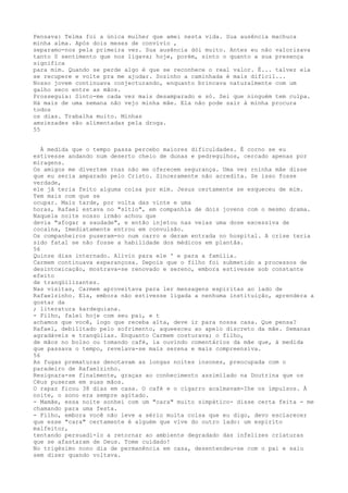 Pensava: Telma foi a única mulher que amei nesta vida. Sua ausência machuca
minha alma. Após dois meses de convívío ,
separamo-nos pela primeira vez. Sua ausência dói muito. Antes eu não valorizava
tanto 0 sentimento que nos ligava; hoje, porém, sinto o quanto a sua presença
signifíca
para mim. Quando se perde algo é que se reconhece o real valor. É... talvez ela
se recupere e volte pra me ajudar. Sozinho a caminhada é mais difícil...
Nosso jovem continuava conjecturando, enquanto brincava naturalmente com um
galho seco entre as mãos.
Prosseguia: Sinto-me cada vez mais desamparado e só. Sei que ninguém tem culpa.
Há mais de uma semana não vejo minha mãe. Ela não pode sair à minha procura
todos
os dias. Trabalha muito. Minhas
amsiezades são alimentadas pela droga.
55
À medida que o tempo passa percebo maiores dificuldades. É corno se eu
estivesse andando num deserto cheio de dunas e pedregulhos, cercado apenas por
miragens.
Os amigos me dívertem rnas não me oferecem segurança. Uma vez rninha mâe disse
que eu seria amparado pelo Cristo. Sinceramente não acredita. Se isso fosse
verdade,
ele jâ teria feito alguma coisa por mim. Jesus certamente se esqueceu de mim.
Tem mais com que se
ocupar. Mais tarde, por volta das vinte e uma
horas, Rafael estava no "sítio", em companhía de dois jovens com o mesmo drama.
Naquela noite nosso irmão achou que
devia "afogar a saudade", e então injetou nas veias uma dose excessiva de
cocaína, Imediatamente entrou em convulsão.
Os companheiros puseram-no num carro e deram entrada no hospital. A crise teria
sido fatal se não fosse a habilidade dos médicos em plantâa.
56
Quinze dias internado. Alívio para ele ' e para a família.
Carmem continuava esperançosa. Depois que o filho foi submetido a processos de
desintoxicação, mostrava-se renovado e sereno, embora estivesse sob constante
efeito
de tranqüilizantes.
Nas visitas, Carmem aproveitava para ler mensagens espíritas ao lado de
Rafaelzinho. Ela, embora não estivesse ligada a nenhuma instituição, aprendera a
gostar da
; literatura kardequiana.
- Filho, falei hoje com seu pai, e t
achamos que você, logo que receba alta, deve ir para nossa casa. Que pensa?
Rafael, debilitado pelo sofrimento, aqueesceu ao apelo discreto da mãe. Semanas
agradáveis e tranqüilas. Enquanto Carmem costurava; o filho,
de mãos no bolso ou tomando café, ia ouvíndo comentários da mãe que, à medida
que passava o tempo, revelava-se mais serena e mais compreensiva.
56
As fugas prematuras denotavam as longas noites insones, preocupada com o
paradeiro de Rafaelzinho.
Resignara-se finalmente, graças ao conhecimento assimilado na Doutrina que os
Céus puseram em suas mãos.
O rapaz ficou 38 dias em casa. O café e o cígarro acalmavam-Ihe os ímpulsos. À
noite, o sono era sempre agitado.
- Mamãe, essa noite sonhei com um "cara" muito simpático- disse certa feita - me
chamando para uma festa.
- Filho, embora você não leve a sério muita coisa que eu digo, devo esclarecer
que esse "cara" certamente é alguém que vive do outro lado: um espíríto
malfeitor,
tentando persuadi-lo a retornar ao ambiente degradado das infelizes criaturas
que se afastaram de Deus. Tome cuidado!
No trigésimo nono dia de permanência em casa, desentendeu-se com o pai e saiu
sem dizer quando voltava.
 