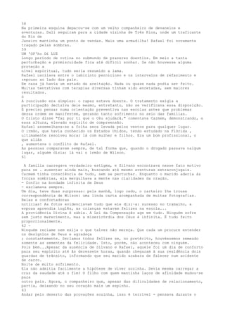 58
Na primeira esquina deparou-se com um velho companheiro de devaneios e
aventuras. Dali seguiram para a cidade vizinha de Três Rios, onde um trafícante
do Rio de
Janeiro mantinha um ponto de vendas. Mais uma armadilha! Rafael foi novamente
tragado pelas sombras.
59
UM 'OP'ho D£ LUZ
Longo período de rotina no submundo de prazeres doentios. Em meio a tanta
perturbação e promiscuidade fica até difícil sonhar. Se não houvesse alguma
proteção a
nível espiritual, tudo seria resumido a lama.
Rafael oscilava entre o labirinto pernicioso e os intervalos de refazimento e
repouso ao lado dos pais.
Em casa já havia um estado de aceitação. Nada ou quase nada podia ser feito.
Muitas tentativas com terapias diversas tinham sido encetadas, sem maiores
resultados.
ó
A conclusão era simples: o rapaz estava doente. O tratamento exigia a
participação decisiva dele mesmo, entretanto, não se verificava essa disposição.
É precíso pensar numa oríentação preventiva nas escolas antes que problemas
dessa ordem se manifestem, gerando tanto sofrimento no seio das famílias.
O Cristo disse "faz por ti que o Céu ajudarâ." comentava Carmem, demonstrando, a
essa altura, elevado espirito de compreensão.
Rafael assemelhava-se a folha seca levada pelos ventos para qualquer lugar.
O irmão, que havia conhecido os Estados Unidos, tendo estudado na Flórida ,
ultimamente resolveu morar lá com mulher e filhos. Era um bom profissional, o
que aliãs
, aumentava o conflito de Rafael.
As pessoas comparavam sempre, de tal forma que, quando o drogado passava nalgum
lugar, alguém dízia: lá vai o írmão de Wílson.
61
A família carregava verdadeiro estigma, e Silvano encontrava nesse fato motivo
para se . ausentar ainda mais, buscando até mesmo aventuras extraconjugais.
Carmem tinha consciência de tudo, sem se perturbar. Enquanto o marido aderia às
forças sombrias, ela mergulhava a mente nas claridades da oração.
- Confio na bondade infinita de Deus
- exclamava sempre.
Um dia, teve duas surpresas: pela manhã, logo cedo, o carteiro lhe trouxe
correspondência de Wilson: uma linda carta acompanhada de muitas fotografias.
Belas e confortadoras
notícias! As fotos evidenciavam tudo que ele dizi~a: sucesso no trabalho, a
esposa aprendia inglês, as crianças estavam felizes na escola...
A providência Divina é sábia. A Lei da Compensação age em tudo. Ninguém sofre
sem justo merecimento, mas a misericórdia dos Céus é infinita. É tudo feito
proporcionalmente.
62 ~
Ninguém reclame nem exija o que talvez não mereça. Que cada um procure entender
os desígnios de Deus e agradeça
; constantemente. Serlamos todos felízes se, no pretêrito, houvéssemos semeado
somente as sementes da felicidade. Isto, porém, não aconteceu com ninguém.
Pois bem...Apesar da auséncia de Silvano e Rafael, aquele foi um dia de conforto
para seu espírito até âs dezessete horas, quando chegaram à sua resídêncía dois
guardas de trânsito, informando que seu marido acabara de falecer num acidente
de carro.
Noite de muito sofrimento.
Ela não admitia facilmente a hipótese de viver sozinha. Devia mesma carregar a
cruz da saudade até o fim? O filho com quem mantinha laços de afinidade mudou-se
para
outro país. Agora, o companheiro que, apesar das dificuldades de relacionamento,
partia, deixando no seu coração mais um espinho.
63
Andar pelo deserto das provações sozinha, isso é terrível - pensava durante o
 