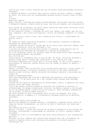 velório por toda a noite. Notando que sua fé estava sendo perturbada, procurava
reassumir
o comando da mente e corrigia: bem, preciso confiar em Deus e seguir o exemplo
de Jesus. Ele dizia que nos resignássemos porque estaria conosco todos os dias
até
a consu-
mação dos tempos.
Nessa ocasião, orientada por amigos de determinada instituição, decidiu estudat
O Evangelho Segundo o Espiritismo em casa, uma vez por semana, com a presença de
dois casais da vizinhança. De certa forma, sentia-se agora mais livre para viver
conforme os conceitos do Cristianismo.
No día seguinte, porém, a sensação de vazio era imensa. Sua saúde, que não era
boa, começava a dar sinais preocupantes. Trazia um problema congênito no coração
que
, pouco a pouco, vinha à tona. Com a ausência dos filhos e o falecimento do
marido, sentiu
64
Os irmãos do Grupo fizeram-se presentes a todo momento, deixando no ambiente
vibrações de serenidade e paz.
O pequeno núcleo de estudo e oração que já se reunia duas vezes por semana, maís
uma vez revelava-se fonte de renovação e luz.
O círculo de amigos tornou-se mais sólido e confïável. Eram pessoas que se
distinguiam pela elevação de sentimentos e nobreza de propósitos.
Um ar de renovação varreu sua rnorada. Quem lá estivesse sentia uma vibração de
paz que parecia emanar das paredes.
ã(r) ftIO DE d10
Rafael passou a freqüentar mais a casa da mãe. No fundo, sentia-se obrigado a
prestar algum apoio à mulher que significava o anjo bom de sua vida.
Procurava comparecer aos cultos que lá se realizavam. Só não o fazia quando a
perturbação se agravava, quando estava fora da cidade ou quando os amigos o
ímpediam
com seus programas.
Rafael, contudo, havia encontrado certa estabilidade emocional. Estava manso. 67
As reações bruscas e víolentas, próprias do vício, já não eram constantes.
Exercia algum controle, embora sua mente continuasse inquieta e deslocada das
noções de
tempo e responsabilidade.
Ele tinha qualidades que atraíam a admiração das pessoas e lhe amenizavam o
sofrimento. 'Il~do seria pior se o seu coraçáo fosse animado pela maldade.
Felizmente
vibrava em seu espíríto sentimentos de honestidade e afeto. O ambiente não havia
poluído tanto seu mundo interior.
O pior das drogas acontece quando se misturam com violência e assaltos. A
críminalidade nos grupos organizados constitui verdadeira ameaça à civilização.
De vez em quando Rafael viajava ao Rio de Janeiro, onde costumava hospedar-se
com um primo, vítima do mesmo conflito.
Em certa ocasião os dois conversavam junto ao mar, em Ipanema. Era noite.
Estavam sóbrios. O momento e a círcunstância faziamse propícios às melhores
reflexôes.
ós
As estrelas davam continuidade ao
desfile de lámpadas na grande avenida. o firmamento, naquelas horas, abria um
leque de beleza incomparável, um convite de Deus à libertação das almas que
pululam
nas sombras do erro e da dor.
Benito {o primo) , falava das visítas de um pastor evangélico â sua morada, em
Botafogo, considerando a necessidade da conversão ao Cristo, enquanto Rafael
recordava
o exemplo de vida e os ensinamentos que havia absorvidojunta à sua inesquecível
genitora.
Existem, de fato, aqueles que tentam fazer proselitismo com a ferramenta da
palavra e aqueles outros que convencem naturalmente utilizando apenas a
comunicaçáo dos
 