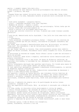 gestos. o exemplo sempre fala mais alto.
- Duas pessoas do sexo feminino marcaram profundamente meu destino afirmava
Rafael - primeiro, uma moça
69
chamada Telma que conheci há muitos anos, a outra é minha mãe. Telma tinha
doçura na voz e na alma. Namoramos durante um período muito atribulado de minha
vida.
Eu
c
- Você sente saudades? - perguntou Benito.
- Claro! - respondeu deixando rolar duas lágrimas.
- Mudemos de assunto - sugeriu o primo.
- Ok! Estou pensando atualmente em fazer uma psicoterapia. Talvez tenha que me
internar. Minha mãe vive praticamente só
, entre a costura e as atividades espirituais de ,
um grupo que resolveu constituir em casa. E pessoa que soube transpor grandes
obstáculos
o
e está de pé, demonstrando muita dignidade. ! Seu jeito de viver mexe muito com
a minha
, : consciência.
- Tenho ponderado ultimamente prosseguiu Rafael - Imagine que ela resolveu me
oferecer a pensão que meu pai deixou, limitando-se ao pequeno rendimento das
confecções
que vende. Essa situação é desconfortante para mim. Em princípio, eu aceitei
"numa boa". Era exatamente o que me faltava para sobreviver sem o
constrangïmento de
ter que vender maconha ou cocaína. Digo constrangimento porque esse comércio
sempre me deixou arrasado. Felizmente nunca induzi ninguérn ao vício. As pessoas
que
me procuravam já estavam em viagem. Nunca ofereci carona a quem não estivesse à
beíra da estrada.
Benito silenciou. Nada disse a respeito, sentindo-se talvez desautorizado pela
própria consciência.
O relógio assinalava vinte e uma horas. As águas do Atlântico refletiam, em
graciosas cintilações, a claridade da lua. Agradável clima de harmonia dominava
a paisagem.
Benito, normalmente desligado das questões espirituais, foi tocado pela magia do
momento e pousou o olhar quase imóvel nos montes distantes.
Do lado espíritual mensageiros abnegados trabalhavam silenciosamente, no sentido
de despertar aquelas consciéncias.
Naquela noite chegaram cedo em casa. Indescritível necessidade de descansar o
corpo e a alma dominou-lhes sutilmente.
Dia seguinte, o pastor da Igreja Batista, que costumava visitar famílias em
Botafogo, foi surpreendido pela presença, no templo, dos jovens transviados.
Durante a cerimônia, conquanto não estivessem acessíveis àquele tipo de
doutrinação, receberam ajuda espiritual, tendo sido pacificados pela harmonia
dos
72
cânticos. O ambiente de alegria com a fe participação de muitos jovens
transmitia otimismo e fé.
Mais uma experiência edificante. Mais um estímulo à renovação sob a bênção de
Deus.
e A vida, porém, no dia-a-dia voltou praticamente à rotina de sempre.
O tóxico costuma produzir uma sensação de euforia intercalada de vazios
dolorosos e insuportáveis. Tudo se torna sem base e sem horizontes.
Felizmente, Rafael estava em processo de recuperação, embora continuasse
dependente. Faltava-lhe força interior para assumir postura de real líbertação.
Mas, sonhava com essa oportunidade, predispondo-se lentamente ao auxílio dos
verdadeiros amigos que não haviam se afastado totalmente.
Durante a temporada de quinze dias na "cidade maravilhosa", pode ir duas vezes
73
á referída igreja. A mãe do Beníto era evangélica.
Quando, finalmente, retornou a Juiz de
 