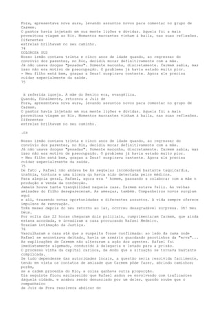 Fora, apresentava nova aura, levando assuntos novos para comentar no grupo de
Carmem.
O pastor havia injetado em sua mente lições e dúvidas. Aquela foi a mais
proveitosa viagem ao Río. Momentos marcantes vínham à baila, nas suas reflexôes.
Diferentes
estrelas brilhavam no seu caminho.
74
DOLOROSk SUS
Nosso irmão contava trinta e cinco anos de idade quando, ao regressar do
convívio dos parentes, no Rio, decidiu morar definitivamente com a mãe.
Já não usava drogas "pesadas". Somente maconha, discretamente. Carmem sabia, mas
isso não era motivo de preocupação. O problema já havia estado muito pior.
- Meu filho está bem, graças a Deus! suspirava contente. Agora ele precisa
cuidar especialmente da saúde.
75
à referida igreja. A mãe do Benito era, evangélica.
Quando, finalmente, retornou a Juiz de
Fora, apresentava nova aura, levando assuntos novos para comentar no grupo de
Carmem.
O pastor havia injetado em sua mente lições e dúvidas. Aquela foi a mais
proveitosa viagem ao Rio. Momentos marcantes vinham à baila, nas suas reflexôes.
Diferentes
estrelas brilhavam no seu caminho.
.ra
Nosso irmão contava trinta e cinco anos de idade quando, ao regressar do
convïvio dos parentes, no Rio, decidiu morar definitivamente com a mãe.
Já náo usava drogas "pesadas". Somente maconha, discretamente. Carmem sabia, mas
isso não era motivo de preocupação. O problema já havia estado muito pior.
- Meu filho está bem, graças a Deus! suspirava cantente. Agora ele precisa
cuídar especialrnente da saúde.
75
De fato , Rafael não andava be As seqüelas incomodavam bastante taquicardia,
insônia, tontura e uma úlcera qu havia sído detectada pelos médicos.
Para alegria geral, Rafael, agora era ' homem, passando a colaborar com a mâe n
produção e venda da confecção.
Jamais houve tanta tranqüilidad naquela casa. Carmem estava feliz. As velhas
amizades do filho desapareceram. As ameaças, também. Companheíros novos surgiam
aqui
e ali, trazendo novas oportunidades e diferentes assuntos. A vida sempre oferece
impulsos de renovação.
Três meses depois do seu retorno ao lar, ocorreu desagradável surpresa. Oh! meu
Deus.
Por volta das 22 horas chegaram dois policíais, cumprimentaram Carmem, que ainda
estava acordada, e invadiram a casa procurando Rafael Medeiro.
Traziam intimação da Justiça.
76
Vasculharam a casa até que a suspeita fosse confirmada: ao lado da cama onde
Rafael se encontrava deitado, havia um armário guardando pacotinhos da "erva"...
As explicações de Carmem não alteraram a ação dos agentes. Rafael foi
imediatamente algemado, conduzido à delegacia e levado para a prisão.
O processo vinha da capital carioca, de modo que a situação se tornava bastante
complicada.
Se tudo dependesse das autoridades locais, a questão seria resolvida facilmente,
tendo em vista os contatos de amizade que Carmem pôde fazer, abrindo caminhos;
porém,
se a ordem procedia do Rio, a coisa ganhava outra proporção.
Dia seguinte ficou esclarecido que Rafael andou se envolvendo com traficantes
daquela cidade, e acabou sendo denunciado por um deles, quando soube que o
companheiro
de Juiz de Fora resolvera abdicar do
 