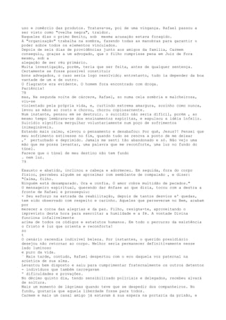 uso e comêrcio das produtos. Tratava-se, poi de uma vingança. Rafael passou a
ser visto como "ovelha negra", traidor.
Naqueles días o primo Benito, sob mesma acusação estava foragido.
A "organização" trabalha na sombra, fazendo todas as manobras para garantir o
poder sobre todos os elementos vinculados.
Depois de seis dias de providências junto aos amigos da família, Carmem
conseguiu, graças a um advogado, que o filho cumprisse pena em Juiz de Fora
mesmo, sob a
alegação de ser rëu primário.
Muita investigação, porém, teria que ser feita, antes de qualquer sentença.
Certamente se fosse possível constituir
bons advagados, o caso seria logo resolvido; entretanto, tudo ia depender da boa
vantade de um e de outro.
O flagrante era evidente. O homem fora encontrado com droga.
Paciência!
78
mas, Na segunda noite de cárcere, Rafael, so numa cela sombria e malcheirosa,
viu-se
violentado pela própria vida, e, curtindo extrema amargura, sozinho como nunca,
levou as mãos ao rosto e chorou, chorou copiosarnente.
Num instante, pensou em se destruir. o suicídio náo sería dífícil, porém , ao
mesmo tempo lembrava-se dos ensinamentos espírítas, e expulsou a idéia ínfeliz.
Suicídio significa mergulhar voluntariamente num poço de sofrimentos
inimagináveis.
Estando mais calmo, elevou o pensamento e desabafou: Por qué, Jesus?! Pensei que
meu sofrimento estivesse no fim, quando tudo se renova a ponto de me deixar
,' perturbado e deprimido. Jamais me senti tão abandonado e só. Não vejo uma
mão que me possa levantar, uma palavra que me reconforte, uma luz no fundo do
túnel.
Parece que o túnel de meu destino não tem fundo
. nem luz.
79
Exausto e abatido, inclinou a cabeça e adormeceu. Em seguida, fora do corpo
fïsico, percebeu alguém se aproximar com semblante de compaixão , e dizer:
"Calma, filho.
Ninguém está desamparado. Ora e confia. O amor cobre multidão de pecados."
O mensageiro espiritual, querendo dar ênfase ao que dizia, tocou com a destra a
fronte de Rafael e prosseguiu:
- Seu esforço na estrada da reabilitação, depois de tantos desvios e' quedas,
tem sido observado com respeito e carinho. Aqueles que perseveram no Bem, acabam
por
merecer a coroa das alegrias e da paz. Filho, resigna-te, aproveitando o
imprevisto desta hora para exercitar a humildade e a fé. A vontade Divina
funciona infalivelmente
acima de todos os códigos e estatutos humanos. Em todo o percurso da existência
o Cristo é luz que orienta e reconforta!
so
t
O cenário recendia indizível beleza. Por instantes, o querido presidiário
desejou não retornar ao corpo. Melhor seria permanecer definitivamente nesse
lado luminoso
e puro da vida.
` Mais tarde, contudo, Rafael despertou com o eco daquela voz paternal na
acústica de sua alma.
Levantou bem disposto e saiu para cumprimentar fraternalmente os outros detentos
- indivíduos que também carregavam
' dificuldades e provaçôes.
No décimo quinto dia, tendo sensibilizado policiais e delegados, recebeu alvará
de soltura.
Mais um momento de lágrimas quando teve que se despedir dos companheiros. No
fundo, gostaria que aquela liberdade fosse para todos.
Carmem e mais um casal amigo já estavam à sua espera na portaria da prisão, e
 