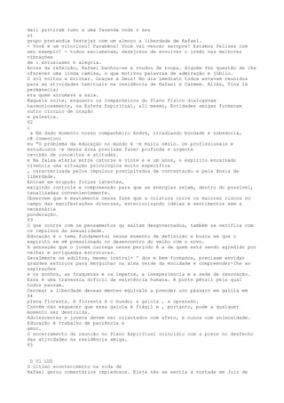 dali partiram rumo a uma fazenda onde o seu
si
grupo pretendia festejar com um almoço a liberdade de Rafael.
- Você é um vitorioso! Parabêns! Vocé vaí vencer sernpre! Estamos felízes com
seu exemplo! - todos exclamavam, desejosos de envolver o irmão nas melhores
vibrações
de : entusiasmo e alegria.
Antes da refeição, Rafael banhou-se e rnudou de roupa. Alguém fez questão de lhe
oferecer uma linda camisa, o que motivou palavras de admiração e júbilo.
O sol voltou a brilhar. Graças a Deus! No dia ímediato todos estavam reunidos
para as atividades habituais na residência de Rafael e Carmem. Aliás, Tina lá
permanecia;
era quem arrumava a sala.
Naquela noite, enquanto os companheiros do Plano Fïsico dialogavam
harmoniosamente, na Esfera Espiritual, ali mesmo, Entidades amigas formavam
outro círculo de oração
e palestra.
82
i
a Em dado momento nosso companheiro André, irradíando bondade e sabedoria,
cê comentou:
eu "O problema da educação no mundo é ~e muito sério. Os profissionais e
estudiosos ~e dessa área precisam fazer profunda e urgente
revisão de conceitos e atitudes.
e Na faixa etária entre catorze e vinte e e um anos, o espírito encarnado
vivencia uma sítuação psícológíca muíto específíca
, caracterizada pelos impulsos precipitados de contestação e pela ânsia de
liberdade.
Entram em erupção forças latentes,
exigindo controle e compreensão para que as energias sejam, dentro do possível,
canalizadas convenientemente.
Observem que é exatamente nessa fase que a criatura corre os maiores riscos no
campo das manifestações diversas, exteriorizando idéias e sentimentos sem a
necessáría
ponderação.
83
O que ocorre com os pensamentos qu saltam desgovernados, também se verifica com
os impulsos da sexualidade.
Educação é o tema fundamental nesse momento de definição e busca em que o
espírito se vê pressionado no desencontro do velho com o novo.
A sensação que o jovem carrega nesse período é a de quem está sendo agredido por
velhas e antiquadas estruturas.
Geralmente os adultos, mesmo ínstruí- ' dos e bem formados, precisam envidar
grandes esforços para mergulhar na alma verde da mocidade e compreender-Ihe as
aspirações
e os sonhos, as fraquezas e os ímpetos, a ínexperíéncía e a sede de renovação.
Essa é uma travessia difícil da existência humana. A ponte pênsil pela qual
todos passam.
Cercear a líberdade dessas mentes equivale a prender urn pássaro em gaiola em
84
plena floresta. A floresta é o mundo; a gaiola , a opressão.
Convém não esquecer que essa gaiola ë frágil e , portanto, pode a qualquer
momento ser destruída.
Adolescentes e jovens devem ser orientados com afeto, e nunca com animosïdade.
Educação é trabalho de paciência e
amor.
O encerramento da reunião no Plano Espiritual coincidiu com a prece no desfecho
das atividades na residência amiga.
85
D Ul LUZ
O último acontecimento na vida de
Rafael gerou comentários impiedosos. Elejá não se sentía à vontade em Juiz de
 