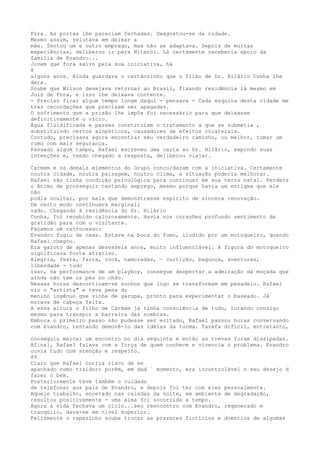 Fora. As portas lhe pareciam fechadas. Desgostou-se da cidade.
Mesmo assim, relutava em deixar a
mãe. Tentou um e outro emprego, mas não se adaptava. Depois de muitas
experiências, deliberou ir para Niterói. Lá certamente receberia apoio da
família de Evandro...
Jovem que fora salvo pela sua iniciativa, há
8
alguns anos. Ainda guardava o cartãozinho que o filho de Dr. Hilârio Cunha lhe
dera.
Soube que Wilson desejava retornar ao Brasil, fixando residência lá mesmo em
Juiz de Fora, e isso lhe deixava contente.
- Preciso ficar algum tempo longe daqui - pensava - Cada esquina desta cidade me
traz recordações que precisam ser apagadas.
O sofrimento que a prisão lhe impôs foi necessário para que deixasse
definitivamente o vício.
Água fluidificada e passes constituiam o tratamento a que se submetia ,
substituindo certos alopáticos, causadores de efeitos colaterais.
Contudo, precisava agora encontrar seu verdadeiro caminho, ou melhor, tomar um
rumo com mais segurança.
Passado algum tampo, Rafael escreveu uma carta ao Dr. Hilârio, expondo suas
intenções e, tendo chegado a resposta, deliberou viajar.
Carmem e os demaís elementos do Grupo concordaram com a iniciativa. Certamente
noutra cidade, noutra paisagem, noutro clima, a situação poderia melhorar.
Rafael não tinha condição psicológica para continuar em sua terra natal. Perdera
o ânimo de prosseguir tentando emprego, mesmo porque havia um estigma que ele
não
podia ocultar, por mais que demonstrasse espírito de sincera renovação.
De certo modo continuava marginali
zado. Chegando à residência do Dr. Hilário
Cunha, foi recebido calorosamente. Havia nos corações profundo sentimento de
gratidão para com o visitante.
Façamos um retrocesso:
Evandro fugiu de casa. Estava na boca do fumo, iludido por um motoqueiro, quando
Rafael chegou.
Era garoto de apenas dezesseis anos, muito influenciável. A figura do motoqueiro
significava forte atrativo.
Alegria, festa, farra, rock, namoradas, ~ curtição, bagunça, aventuras,
liberdade - tudo
ísso, na performance de um playboy, consegue despertar a admiração da moçada que
ainda não tem os pés no chão.
Nessas horas descortinam-se sonhos que logo se transformam em pesadelo. Rafael
viu o "artista" e teve pena do
menino ingênuo que vinha de garupa, pronto para experimentar o baseado. Já
estava de cabeça feita.
A essa altura o filho de Carmem já tinha consciência de tudo, lutando consigo
mesmo para transpor a barreira das sombras.
Embora o primeiro passo não pudesse ser evitado, Rafael passou horas conversando
com Evandro, tentando demovê-lo das idéias da turma. Tarefa difïcil, entretanto,
conseguíu marcar um encontro no dia seguinte e então as trevas foram dissipadas.
Afinal, Rafael falava com a força de quem conhece e vivencia o problema. Evandro
ouvia tudo com atenção e respeito.
89
Claro que Rafael corria risco de se
apanhado como traidor; porém, em dad ` momento, era incontrolável o seu desejo d
fazer o bem.
Posteriormente teve também o cuidado
de telefonar aos pais de Evandro, e depois foi ter com eles pessoalmente.
Aquele trabalho, encetado nas caladas da noite, em ambiente de degradação,
resultou positïvamente - uma alma foi socorrida a tempo.
Agora a vida fechava um ciclo...seu reencontro com Evandro, regenerado e
tranqüilo, dava-se em nível superior.
Felizmente o rapazinho soube trocar as prazeres fictícios e doentios de algumas
 