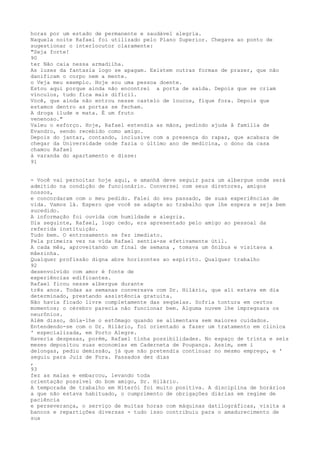 horas por um estado de permanente e saudável alegría.
Naquela noite Rafael foi utilizado pelo Plano Superior. Chegava ao ponto de
sugestionar o interlocutor claramente:
"Seja forte!
90
ter Não caia nessa armadilha.
As luzes da fantasia logo se apagam. Existem outras formas de prazer, que não
danificam o corpo nem a mente.
o Veja meu exemplo. Hoje sou uma pessoa doente.
Estou aqui porque ainda não encontrei a porta de saída. Depois que se criam
vínculos, tudo fica mais difícil.
Você, que ainda não entrou nesse castelo de loucos, fique fora. Depois que
estamos dentro as portas se fecham.
A droga ilude e mata. É um fruto
venenoso."
Valeu o esforço. Hoje, Rafael estendia as mãos, pedindo ajuda â família de
Evandro, sendo recebido como amigo.
Depois do jantar, contando, inclusive com a presença do rapaz, que acabara de
chegar da Universidade onde fazia o último ano de medicina, o dono da casa
chamou Rafael
à varanda do apartamento e disse:
91
- Você vai pernoitar hoje aqui, e amanhã deve seguir para um albergue onde será
admitido na condição de funcionário. Conversei com seus diretores, amigos
nossos,
e concordaram com o meu pedido. Falei do seu passado, de suas experiências de
vida. Vamos lá. Espero que você se adapte ao trabalho que lhe espera e seja bem
sucedido.
A informação foi ouvida com humildade e alegria.
Dia seguinte, Rafael, logo cedo, era apresentado pelo amigo ao pessoal da
referida instituição.
Tudo bem. O entrosamento se fez imediato.
Pela primeira vez na vida Rafael sentia-se efetivamente útil.
A cada mês, aproveitando um final de semana , tomava um ônibus e visitava a
mâezinha.
Qualquer profissão digna abre horizontes ao espírito. Qualquer trabalho
92
desenvolvído com amor é fonte de
experiências edíficantes.
Rafael ficou nesse albergue durante
três anos. Todas as semanas conversava com Dr. Hilário, que ali estava em dia
determinado, prestando assistência gratuita.
Não havia ficado livre completamente das seqüelas. Sofria tontura em certos
momentos; o cérebro parecia não funcionar bem. Alguma nuvem lhe impregnara os
neurônios.
Alëm disso, doía-lhe o estômago quando se alimentava sem maiores cuidados.
Entendendo-se com o Dr. Hilário, foi orientado a fazer um tratamento em clinica
' especializada, em Porto Alegre.
Havería despesas, porém, Rafael tínha possibilidades. No espaço de trinta e seís
meses depositou suas economias em Caderneta de Poupança. Assim, sem i
delongas, pediu demissão, já que não pretendia continuar no mesmo emprego, e '
seguiu para Juiz de Fora. Passados dez dias
,
93
fez as malas e embarcou, levando toda
orientação possível do bom amigo, Dr. Hilário.
A temporada de trabalho em Niteróí foi muito positiva. A disciplina de horários
a que não estava habituado, o cumprimento de obrigaçôes diárias em regime de
paciência
e perseverança, o serviço de muitas horas com máquinas datilográficas, visita a
bancos e repartições diversas - tudo isso contribuiu para o amadurecimento de
sua
 