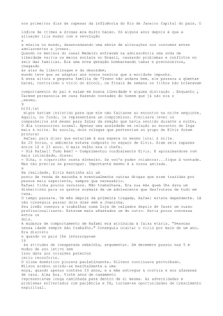 nos primeiros dias de capesar da influência do Rio de Janeiro Capital do país. O
índice de crimes e drogas era muito baixo. Só alguns anos depois é que a
situação iria mudar com a revolução
s
a música no mundo, desencadeando uma série de alterações nos costumes entre
adolescentes e jovens.
Quando os meninos do casal Medeiro entravam na adolescência uma onda de
liberdade varria os meios sociais no Brasil, causando problemas e conflitos no
seio das famílias. Era uma nova geração bombareando tabus e preconceitos,
chegando
às aias da libertinagem e da desordem.
mundo teve que se adaptar aos novos nceitos que a mocidade impunha.
A essa altura a pequena família de 'Ivano não andava bem, ele passara a qüentar
bares, contraindo o vício do álcool. os finais de semana os filhos náo toleravam
comportamento do pai e saíam em busca liberdade e alguma distração . Enquanto ,
Carmem permanecia em casa fazendo vontades do homem que já não era o
,mesmo.
9
bl03.txt
migos havíam insístido para que ele não faltasse ao encontro na noite seguinte.
Aquílo, no fundo, já representava um compromïsso. Precisava rever os
companheiros até mesmo para falar da reação que havia sentido durante a noite.
O dia transcorreu normal. Apenas uma ansiedade em relação ao encontro de loga
mais à noite. Na escola, dois colegas que pertencíam ao grupo de Elvis foram
procurar
Rafael para dizer que estariam à sua espera no mesmo local á noite.
Às 20 horas, o ambiente estava composto no espaço de Elvis. Eram seis rapazes
entre 1S e 23 anos. O mais velho era o chefe.
- Olá Rafael! Tudo bem? - Cumprimentou cordialmente Elvis. E aproximandose com
mais intimidade, disse:
- Olha, o cigarrinho custa dinheiro. Se voc^e puder colaborar...fique á vontade.
Mas não precisa se preocupar. Importante mesmo é a nossa amïzade.
s
Na realidade, Elvis mantinha ali um
ponto de venda de maconha e eventualmente outras drogas que eram trazidas por
pessoa mais experiente, sempre que necessário.
Rafael tinha poucos recursos. Não trabalhava. Era sua mãe quem lhe dava um
dinheirinho para os gastos normais de um adolescente que desfrutava de tudo em
casa.
O tempo passava. Um mês depois da primeira tragada, Rafael estava dependente. 1á
não conseguia passar dois dias sem a Joaninha.
Seu irmão começou a trabalhar numa loja de calçados depois de fazer um curso
profissionalizante. Estavam mais afastados um do outro. Havia pouca conversa
entre os
dois.
A mudança de comportamento de Rafael era atribuída à faixa etária. "Pessoas
nessa idade sempre dão trabalho." Conseguiu ocultar o vício por mais de um ano.
Era discreto
e quando os pais lhe interrogavam
16
às atitudes de inesperada rebeldia, argumentar. Em dezembro passou nas 5 e
mudou de ano letivo sem
Isso dava aos corações paternos
certo reconforto.
O clima doméstico piorava paulatinaente. Sílvano continuava perturbado.
Wilson acabou unindo-se maritalmente a uma
moça, quando apenas contava 19 anos, e a mãe entregue à costura e aos afazeres
de casa. Alma boa. Vinte anos de casamento
representavam longa caminhada para dentro de si mesma. As adversidades e
problemas enfrentados com paciência e fé, tornam-se oportunídades de crescímento
espiritual.
 