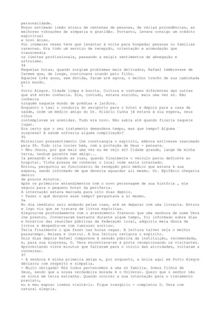 personalidade.
Nosso estimado irmão atraiu de centenas de pessoas, de várias procedências, as
melhores vibrações de sïmpatia e gratidão. Portanto, levava consigo um crédito
espiritual
e novo ânimo.
Por inúmeras vezes teve que levantar à noite para hospedar pessoas ou famílias
carentes. Era todo um serviço de recepção, orientação e acomodação que
transcendia
os limites profissionais, passando a exigir sentimentos de abnegação e
altruísmo.
94
Naquelas horas, quando surgiam problemas mais delicados, Rafael lembravase de
Carmem que, de longe, continuava orando pelo filho.
Aqueles três anos, sem dúvida, faram até agora, o melhor trecho de sua camïnhada
pelo mundo.
*
Porto Alegre. Cidade límpa e bonita. Cultura e costumes diferentes das outras
que até então conhecia. Ele, contudo, estava sozinho, mais uma vez só. Não
conhecia
nínguém naquele mundo de prédias e jardins.
Enquanto o taxi o conduzia do aeroporto para o hotel e depois para a casa de
saüde, onde um médico amigo do Dr. Hilário Cunha jã estava á sua espera, seus
olhos
contemplavam as avenidas. Tudo era novo. Não sabia até quando ficaria naquele
lugar.
Era certo que o seu tratamento demandava tempo, mas que tempo? Alguma `
surpresa? A saúde sofreria alguma complicação?
95
Misterioso pressentimento lhe constrangia o espírito, embora estivesse reanimado
pela fé. Tudo iria correr bem, com a proteçâa de Deus - pensava.
- Meu Jesus, por que mais uma vez eu me vejo só? Cidade grande, lange de minha
terra, nenhum parente nem amigo...
Ia pensando e olhando as ruas, quando finalmente o veículo parou defronte ao
hospital. Tinha pressa em conhecer o local onde seria internado.
Entrou, perguntou ao funcionário da recepção pelo médico que estava à sua
espera, sendo informado de que deveria aguardar ali mesmo. Dr. Epifânio chegaria
dentro
de poucos minutos.
Após os primeiros entendimentos com o novo personagem de sua histôria , ele
seguiu para o pequeno hotel da periferia.
A ínternação estava marcada para oíto dias depois.
- Fazer o quê durante esse tempo? perguntava a si mesmo.
9s
No dia imediato saiu andando pelas ruas, até se deparar com uma livraria. Entrou
e logo viu que se tratava de livros espíritas.
Alegrou-se profundamente com o atendimento fraterno que uma senhora de nome Vera
lhe prestou. Conversaram bastante durante algum tempo, foi informado sobre dias
e horários das reuniões públicas da federação local, adquiriu meia dúzia de
livros e despediu-se com luminoso sorriso.
Teria finalmente o que fazer nas horas vagas. A leitura talvez seja o melhor
passatempo. Relaxa e instrui. A boa leitura revigora o espírito.
Dois dias depois Rafael comparece à sessão pública da instituição, recomendada,
e, para sua surpresa, D. Vera encontrava-se à porta recepcionando os visitantes.
Aproveitando vinte minutos que faltavam para o início das atividades, voltaram a
conversar.
97
- A senhora é minha primeira amiga e, por enquanto, a ünica aqui em Porto Alegre
declarou com respeíto e simpatia.
- Muito obrigada! Nós todos pertencemos a uma só família. Somos filhos de
Deus, sendo que a nossa verdadeira morada é o Universo. Quero que o senhor não
se sínta em terra estranha. Quando ocorrer a sua internação para o tratamento
previsto,
eu e meu esposo iremos visitá-lo. Fique tranqüilo - completou D. Vera com
natural alegría.
 